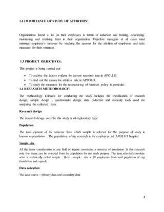 4
1.2 IMPORTANCE OF STUDY OF ATTRITION:
Organizations invest a lot on their employees in terms of induction and training, developing,
maintaining and retaining them in their organization. Therefore managers at all costs must
minimize employee’s turnover by studying the reasons for the attrition of employees and take
measures for their retention.
1.3 PROJECT OBJECTIVES:
This project is being carried out-
 To analyse the factors evident for current retention rate in APOLLO.
 To find out the causes for attrition rate in APPOLO.
 To study the measures for the restructuring of retention policy in particular.
1.4 RESEARCH METHODOLOGY:
The methodology followed for conducting the study includes the specification of research
design, sample design , questionnaire design, data collection and statically tools used for
analyzing the collected data.
Research design
The research design used for this study is of exploratory type.
Population
The total element of the universe from which sample is selected for the purpose of study is
known as population . The population of my research is the employees of APOLLO hospital.
Sample size
All the items consideration in any field of inquiry constitutes a universe of population. In this research
only few items can be selected from the population for our study purpose. The item selected constitute
what is technically called sample . Here sample size is 30 employees from total population of cap
foundation and capwdi.
Data collection
The data source :- primary data and secondary data
 