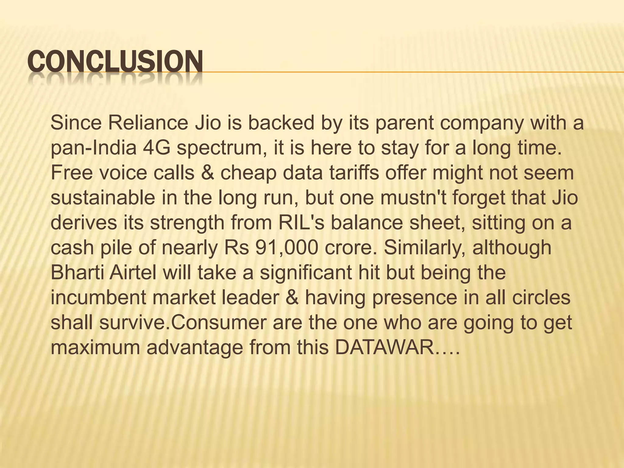 CONCLUSION
Since Reliance Jio is backed by its parent company with a
pan-India 4G spectrum, it is here to stay for a long time.
Free voice calls & cheap data tariffs offer might not seem
sustainable in the long run, but one mustn't forget that Jio
derives its strength from RIL's balance sheet, sitting on a
cash pile of nearly Rs 91,000 crore. Similarly, although
Bharti Airtel will take a significant hit but being the
incumbent market leader & having presence in all circles
shall survive.Consumer are the one who are going to get
maximum advantage from this DATAWAR….
 