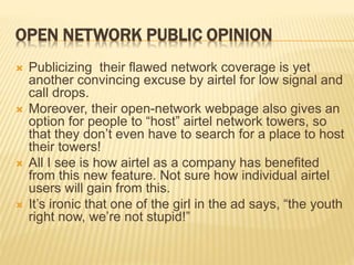 OPEN NETWORK PUBLIC OPINION
 Publicizing their flawed network coverage is yet
another convincing excuse by airtel for low signal and
call drops.
 Moreover, their open-network webpage also gives an
option for people to “host” airtel network towers, so
that they don’t even have to search for a place to host
their towers!
 All I see is how airtel as a company has benefited
from this new feature. Not sure how individual airtel
users will gain from this.
 It’s ironic that one of the girl in the ad says, “the youth
right now, we’re not stupid!”
 