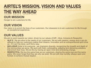 AIRTEL’S MISSION, VISION AND VALUES
THE WAY AHEAD
OUR MISSION
Hunger to win customers for life.
OUR VISION
Our vision is to enrich the lives of our customers. Our obsession is to win customers for life through
an exceptional experience.
OUR VALUES
We aim to work towards our vision, driven by our values of AIR - Alive, Inclusive & Respectful.
 ALIV E We are alive to the needs of our customers. We act with passion, energy and a can-do
attitude to help our customers realize their dreams. Innovation and an entrepreneurial spirit drive
us - if it can’t be done, we’ll find a way.
 INCLUSIVE Airtel is for everyone - we champion diversity, recognizing the breadth and depth of
the communities we serve. We work with them, anticipating, adapting and delivering solutions
that enrich their lives. We do this by having an open mind and embracing change.
 RESPECTFUL We live the same lives as our customers, sharing the same joys and the same
pains. We never forget that they are why we exist. We act with due humility, always open and
honest, to achieve mutual respect.
 
