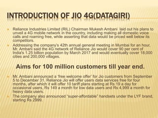 INTRODUCTION OF JIO 4G(DATAGIRI)
 Reliance Industries Limited (RIL) Chairman Mukesh Ambani laid out his plans to
unveil a 4G mobile network in the country, including making all domestic voice
calls and roaming free, while asserting that data would be priced well below its
competitors.
 Addressing the company’s 42th annual general meeting in Mumbai for an hour,
Mr. Ambani said the 4G network of Reliance Jio would cover 90 per cent of
India's 1.25 billion population by March 2017 and would eventually cover 18,000
cities and 200,000 villages.
Aims for 100 million customers till year end.
 Mr. Ambani announced a ‘free welcome offer’ for Jio customers from September
5 to December 31. Reliance Jio will offer users data services free for four
months, after which it will offer 10 tariff plans starting at Rs 19 a day for
occasional users, Rs 149 a month for low data users and Rs 4,999 a month for
heavy data users.
 The company also announced “super-affordable” handsets under the LYF brand,
starting Rs 2999.
 
