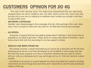 CUSTOMERS OPINION FOR JIO 4G
 The main is the call drop issue. You might have experienced that you calls being
dropped when we call to vodafone user. but other carrier works fine I dont know why
but yes this is you can try calling at a vodafone user number you will get a call drop
im about 80% sure.
 NETWORK COVERAGE-
Another main disadvantage is the coverage of jio 4g .mIts working in the main cities
only. I live in punjab so there are very less no. of cities that have jio 4g coverage
 4G SPEED-
Everyone is saying that they are getting speed about 130mbps I dont know how its
possible im not able to get even 1mbps since im using it like about 4-5months. I dont
know what is the truth but according to me max speed is 2mbps.
 SHOULD USE MAIN PHONE NO-
The answer is know. I would reccomed you to use jio as a secondry sim for the time
being because the jio is not fully developed its not available in some areas and yes
the call drop issue suppose you have a important meeting that you want to cancel
and you call you employees and it say call dropp and so on. that can become a great
trouble.
According to me yes jio is a good network for phone and data but it need to develop
more there are lots of bugs here and there and I would like to see the fully developed
version of the 4g.
 
