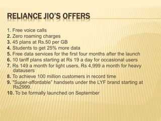RELIANCE JIO’S OFFERS
1. Free voice calls
2. Zero roaming charges
3. 45 plans at Rs.50 per GB
4. Students to get 25% more data
5. Free data services for the first four months after the launch
6. 10 tariff plans starting at Rs 19 a day for occasional users
7. Rs 149 a month for light users, Rs 4,999 a month for heavy
datausers
8. To achieve 100 million customers in record time
9. "Super-affordable” handsets under the LYF brand starting at
Rs2999.
10. To be formally launched on September
 