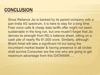 CONCLUSION
Since Reliance Jio is backed by its parent company with a
pan-India 4G spectrum, it is here to stay for a long time.
Free voice calls & cheap data tariffs offer might not seem
sustainable in the long run, but one mustn't forget that Jio
derives its strength from RIL's balance sheet, sitting on a
cash pile of nearly Rs 91,000 crore. Similarly, although
Bharti Airtel will take a significant hit but being the
incumbent market leader & having presence in all circles
shall survive.Consumer are the one who are going to get
maximum advantage from this DATAWAR….
 