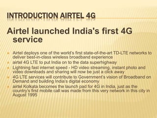 INTRODUCTION AIRTEL 4G
Airtel launched India's first 4G
service
 Airtel deploys one of the world’s first state-of-the-art TD-LTE networks to
deliver best-in-class wireless broadband experience
 airtel 4G LTE to put India on to the data superhighway
 Lightning fast internet speed - HD video streaming, instant photo and
video downloads and sharing will now be just a click away
 4G LTE services will contribute to Government’s vision of Broadband on
Demand and building India’s digital economy
 airtel Kolkata becomes the launch pad for 4G in India, just as the
country’s first mobile call was made from this very network in this city in
August 1995
 