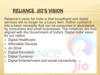 RELIANCE JIO’S VISION
Reliance’s vision for India is that broadband and digital
services will no longer be a luxury item ,Rather convert it
into a basic necessity that can be consumed in abundance
by consumers and small businesses .The initiatives are truly
aligned with the Government of India's ‘Digital India’ vision
for our nation.
 Digital Healthcare
 Affordable Devices
 Jio Drive
 Digital Education
 Digital Currency
 Digital Entertainment and social connectivity
 