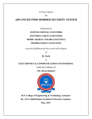 A Project Report
On
ADVANCED INDO BORDER SECURITY SYSTEM
Submitted by
AYOUSH JAISWAL (1343131006)
JITENDRA YADAV (1343131010)
MOHD. SHABAN ANSARI (1343131017)
SHAHBAZ KHAN (1343131035)
in partial fulfillment for the award of the degree
of
B. Tech
in
ELECTRONICS & COMMUNICATION ENGINEERING
Under the Guidance of
(Ms. Kiran Kumari)
B.N. College of Engineering & Technology, Lucknow
Dr. A.P.J Abdul Kalam Technical University, Lucknow
May, 2017
 