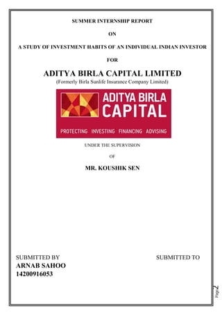 Page2
SUMMER INTERNSHIP REPORT
ON
A STUDY OF INVESTMENT HABITS OF AN INDIVIDUAL INDIAN INVESTOR
FOR
ADITYA BIRLA CAPITAL LIMITED
(Formerly Birla Sunlife Insurance Company Limited)
UNDER THE SUPERVISION
OF
MR. KOUSHIK SEN
SUBMITTED BY SUBMITTED TO
ARNAB SAHOO
14200916053
 