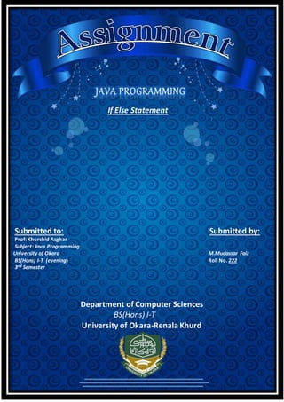 If Else Statement
Submitted to: Submitted by:
Prof: Khurshid Asghar
Subject: Java Programming
University of Okara M.Mudassar Faiz
BS(Hons) I-T (evening) Roll No. 222
3nd Semester
Department of Computer Sciences
BS(Hons) I-T
University of Okara-Renala Khurd
 