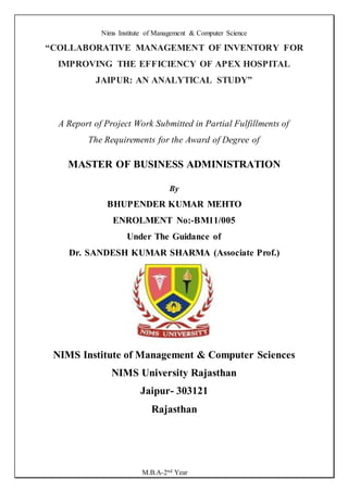 Nims Institute of Management & Computer Science
M.B.A-2nd Year
“COLLABORATIVE MANAGEMENT OF INVENTORY FOR
IMPROVING THE EFFICIENCY OF APEX HOSPITAL
JAIPUR: AN ANALYTICAL STUDY”
A Report of Project Work Submitted in Partial Fulfillments of
The Requirements for the Award of Degree of
MASTER OF BUSINESS ADMINISTRATION
By
BHUPENDER KUMAR MEHTO
ENROLMENT No:-BM11/005
Under The Guidance of
Dr. SANDESH KUMAR SHARMA (Associate Prof.)
NIMS Institute of Management & Computer Sciences
NIMS University Rajasthan
Jaipur- 303121
Rajasthan
 