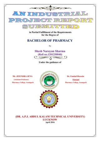 in Partial Fulfillment of the Requirements
for the Degree of
BACHELOR OF PHARMACY
by
Shesh Narayan Sharma
(Roll no.1201250040)
Under the guidance of
Mr. JITENDRA JENA Dr. Emdad Hossain
(Assistant Professor) Principal
Pharmacy College, Azamgarh Pharmacy College, Azamgarh
(DR. A.P.J. ABDUL KALAM TECHNICAL UNIVERSITY)
LUCKNOW
April 2016
 