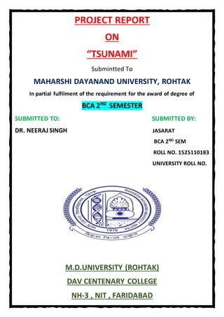 PROJECT REPORT
ON
“TSUNAMI”
Submintted To
MAHARSHI DAYANAND UNIVERSITY, ROHTAK
In partial fulfilment of the requirement for the award of degree of
BCA 2ND
SEMESTER
SUBMITTED TO: SUBMITTED BY:
DR. NEERAJ SINGH JASARAT
BCA 2ND SEM
ROLL NO. 1525110183
UNIVERSITY ROLL NO.
M.D.UNIVERSITY (ROHTAK)
DAV CENTENARY COLLEGE
NH-3 , NIT , FARIDABAD
 