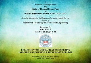 A
Summer Training Report
On
Study of Thermal Power Plant
At
“MEJIA THERMAL POWER STATION, DVC”
Submitted in partial fulfilment of the requirements for the
degree of
Bachelor of Technology in Mechanical Engineering
Submitted By
GROUP - 3
Roll No: 20, 23, 24 & 45
DEPARTMENT OF MECHANICAL ENGINEERING
HOOGHLY ENGINEERING & TECHNLOGY COLLEGE
VIVEKANANDA ROAD, PIPULPATI
P.O & DIST. HOOGHLY
 