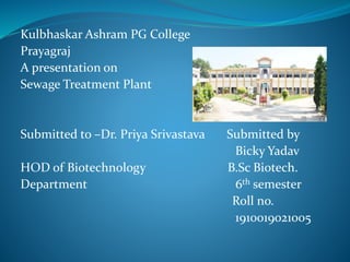 Kulbhaskar Ashram PG College
Prayagraj
A presentation on
Sewage Treatment Plant
Submitted to –Dr. Priya Srivastava Submitted by
Bicky Yadav
HOD of Biotechnology B.Sc Biotech.
Department 6th semester
Roll no.
1910019021005
 