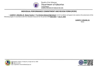 Republic of the Philippines
Department of Education
Caraga Region
SCHOOLS DIVISION OF SURIGAO DEL SUR
Balilahan, Mabua, Tandag City, Surigao del Sur, 8300
(086) 211-3225
surigaodelsur.division@deped.gov.ph
ISO Cert. No. AW/PH909100102
INDIVIDUAL PERFORMANCE COMMITMENT AND REVIEW FORM (IPCRF)
I, JUANITO T. ERALINO, JR., Master Teacher I of St. Christine National High School commit to deliver and agree to be rated on the attainment of the
following targets in accordance with the indicated measures for the period of SY 2022-2023 on July 17, 2023.
JUANITO T. ERALINO, JR.
Ratee
 
