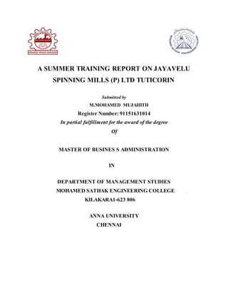 A SUMMER TRAINING REPORT ON JAYAVELU
SPINNING MILLS (P) LTD TUTICORIN
Submitted by
M.MOHAMED MUJAHITH
Register Number: 91151631014
In partial fulfillment for the award of the degree
Of
MASTER OF BUSINES S ADMINISTRATION
IN
DEPARTMENT OF MANAGEMENT STUDIES
MOHAMED SATHAK ENGINEERING COLLEGE
KILAKARA1-623 806
ANNA UNIVERSITY
CHENNAI
 