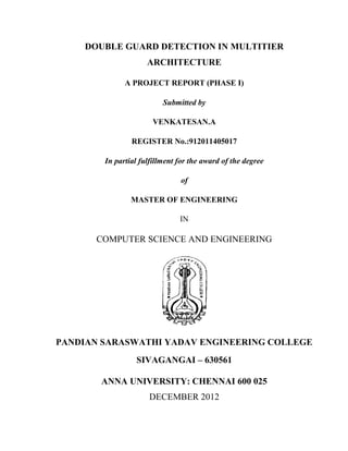 DOUBLE GUARD DETECTION IN MULTITIER
                     ARCHITECTURE

              A PROJECT REPORT (PHASE I)

                          Submitted by

                       VENKATESAN.A

                REGISTER No.:912011405017

        In partial fulfillment for the award of the degree

                               of

                MASTER OF ENGINEERING

                               IN

      COMPUTER SCIENCE AND ENGINEERING




PANDIAN SARASWATHI YADAV ENGINEERING COLLEGE
                 SIVAGANGAI – 630561

       ANNA UNIVERSITY: CHENNAI 600 025
                     DECEMBER 2012
 