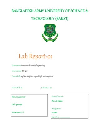 BANGLADESH ARMY UNIVERSITY OF SCIENCE &
TECHNOLOGY (BAUST)
Lab Report-01
Department:ComputerScience&Engineering
CourseCode:CSE-4103
CourseTitle:softwareengineeringandinformationsystem
Submitted by Submitted to
Name:naiyannoor
Roll:150201018
Department: CSE
Nameofteacher:
Md. Al-hasan
Designation:
lecturer
Signature: ……………………
 
