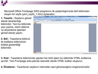 Microsoft Office Frontpage 2003 programını ilk çalıştırdığımızda dört bölümden
   oluşan bir sayfa (yeni_sayfa_1.htm) açılacaktır.
1. Tasarla : Sayfanın görsel
olarak tasarlandığı
bölümdür. Yani bu bölümde
yazı yazma, resim ekleme
ve düzenleme işlemleri
görsel olarak yapılır.

2. Böl : Tasarlama bölümü
ile kodlama bölümünün
birlikte gösterildiği
bölümdür.



3. Kod : Tasarlama bölümünde yapılan her türlü işlem bu bölümde HTML kodlarına
çevrilir. Yani Frontpage arka planda otamatik olarak HTML kodları oluşturur.

4. Önizleme : Tasarlanan sayfanın internette nasıl görüneceğinin öngörünümüdür.
 