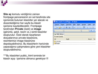 Site aç komutu verdiğimiz zaman
frontpage penceresinin en sol tarafında site
içerisinde bulunan klasörler yer alacak ve
düzenlediğimiz her sayfa bu klasör
içerisine kaydedilecektir. Frontpage
tarafından Private (özel) ve image
(görüntü, şekil, resim vs.) isimli klasörler
oluşturulur. Özel olarak tasarlanan
dosyalarımızı private klasörüne,
resimlerinizi image klasörüne
depolayabilirsiniz. Bu klasörlerin haricinde
yapacağınız çalışmalara göre yeni klasörler
oluşturabilirsiniz.

***Bu klasörleri public_html isminde bir
klasör açıp içerisine atmanız gerekiyor !!!
 