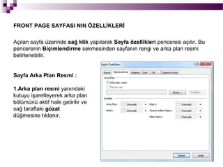 FRONT PAGE SAYFASI NIN ÖZELLİKLERİ

Açılan sayfa üzerinde sağ klik yapılarak Sayfa özellikleri penceresi açılır. Bu
pencerenin Biçimlendirme sekmesinden sayfanın rengi ve arka plan resmi
belirlenebilir.


Sayfa Arka Plan Resmi :

1.Arka plan resmi yanındaki
kutuyu işaretleyerek arka plan
bölümünü aktif hale getirilir ve
sağ taraftaki gözat
düğmesine tıklanır.
 