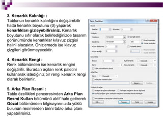 3. Kenarlık Kalınlığı :
Tablonun kenarlık kalınlığını değiştirebilir
hatta kenarlık boyutunu (0) yaparak
kenarlıkları gizleyebilirsiniz. Kenarlık
boyutunu sıfır olarak belirlediğinizde tasarım
görünümünde kenarlıklar kılavuz çizgisi
halini alacaktır. Önizlemede ise klavuz
çizgileri görünmeyecektir.

4. Kenarlık Rengi :
Renk bölümünden ise kenarlık rengini
değiştirilir. Buradan açılan renk paletini
kullanarak istediğiniz bir rengi kenarlık rengi
olarak belirlenir.

5. Arka Plan Resmi :
Tablo özellikleri penceresinden Arka Plan
Resmi Kullan bölümünü aktif hale getirerek
Gözat bölümünden bilgisayarınızda yüklü
bulunan resimlerden birini tablo arka planı
yapabilirsiniz.
 
