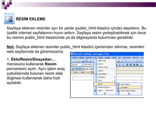 RESİM EKLEME

Sayfaya eklenen resimler ayrı bir yerde (public_html klasörü içinde) depolanır. Bu
özellik internet sayfalarının hızını arttırır. Sayfaya resim yerleştirebilmek için önce
bu resmin public_html klasöründe ya da bilgisayarda bulunması gereklidir.

Not: Sayfaya eklenen resimler public_html klasörü içerisinden silinirse, resimleri
web sayfasında da göremezsiniz.

1. Ekle/Resim/Dosyadan…
menüsünü kullanarak Resim
penceresini açılır. Aynı işlem araç
çubuklarında bulunan resim ekle
düğmesi kullanılarak daha hızlı
açılabilir.
 