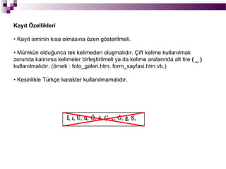 Kayıt Özellikleri

• Kayıt isminin kısa olmasına özen gösterilmeli.

• Mümkün olduğunca tek kelimeden oluşmalıdır. Çift kelime kullanılmak
zorunda kalınırsa kelimeler birleştirilmeli ya da kelime aralarında alt tire ( _ )
kullanılmalıdır. (örnek : foto_galeri.htm, form_sayfasi.htm vb.)

• Kesinlikle Türkçe karakter kullanılmamalıdır.
 