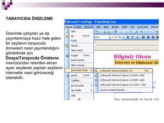 TARAYICIDA ÖNİZLEME


Üzerinde çalışılan ya da
yayınlanmaya hazır hale gelen
bir sayfanın tarayıcıda
(browser) nasıl yayınlandığını
görebilmek için
Dosya/Tarayıcıda Önizleme
menüsünden istenilen ekran
ayarı seçilerek yapılan sayfanın
internette nasıl görüneceği
izlenebilir.
 