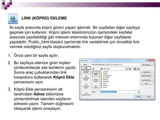 LİNK (KÖPRÜ) EKLEME

 İki sayfa arasında köprü görevi yapan işlemdir. Bir sayfadan diğer sayfaya
 geçmek için kullanılır. Köprü işlemi klasörümüzün içerisindeki sayfalar
 arasında yapılabildiği gibi internet ortamında bulunan diğer sayfalarla
 yapılabilir. Public_html klasörü içerisinde link verebilmek için öncelikle link
 vermek istediğiniz sayfa oluşturulmalıdır.

1. Önce yeni bir sayfa açılır.
2. Bu sayfaya sitenize giren kişileri
   yönlendirilecek site isimlerini yazılır.
   Sonra araç çubuklarından link
   kısayolunu kullanarak Köprü Ekle
   penceresini açın.
3. Köprü Ekle penceresinin alt
   tarafındaki Adres bölümüne
   yönlendirilmek istenilen sayfanın
   adresini yazın. Tamam düğmesini
   tıklayarak işlemi onaylayın.
 
