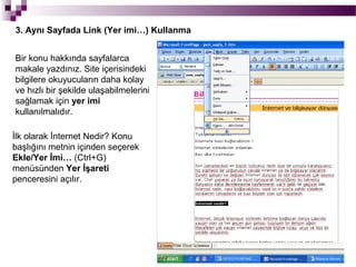 3. Aynı Sayfada Link (Yer imi…) Kullanma


Bir konu hakkında sayfalarca
makale yazdınız. Site içerisindeki
bilgilere okuyucuların daha kolay
ve hızlı bir şekilde ulaşabilmelerini
sağlamak için yer imi
kullanılmalıdır.

İlk olarak İnternet Nedir? Konu
başlığını metnin içinden seçerek
Ekle/Yer İmi… (Ctrl+G)
menüsünden Yer İşareti
penceresini açılır.
 