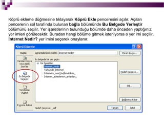 Köprü ekleme düğmesine tıklayarak Köprü Ekle penceresini açılır. Açılan
pencerenin sol tarafında bulunan bağla bölümünde Bu Belgede Yerleştir
bölümünü seçilir. Yer işaretlerinin bulunduğu bölümde daha önceden yaptığınız
yer imleri görülecektir. Buradan hangi bölüme gitmek isteniyorsa o yer imi seçilir.
İnternet Nedir? yer imini seçerek onaylanır.
 
