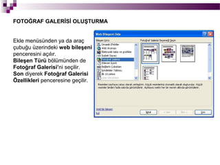 FOTOĞRAF GALERİSİ OLUŞTURMA


Ekle menüsünden ya da araç
çubuğu üzerindeki web bileşeni
penceresini açılır.
Bileşen Türü bölümünden de
Fotoğraf Galerisi’ni seçilir.
Son diyerek Fotoğraf Galerisi
Özellikleri penceresine geçilir.
 