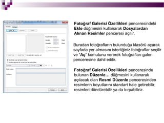 Fotoğraf Galerisi Özellikleri penceresindeki
Ekle düğmesini kullanarak Dosyalardan
Alınan Resimler penceresi açılır.

Buradan fotoğrafların bulunduğu klasörü açarak
sayfada yer almasını istediğiniz fotoğraflar seçilir
ve “Aç” komutunu vererek fotoğrafları galeri
penceresine dahil edilir.

Fotoğraf Galerisi Özellikleri penceresinde
bulunan Düzenle… düğmesini kullanarak
açılacak olan Resmi Düzenle penceresinden
resimlerin boyutlarını standart hale getirebilir,
resimleri döndürebilir ya da kırpabiliriz.
 