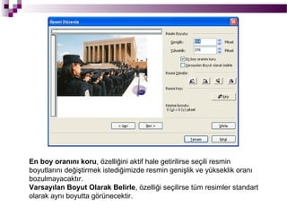 En boy oranını koru, özelliğini aktif hale getirilirse seçili resmin
boyutlarını değiştirmek istediğimizde resmin genişlik ve yükseklik oranı
bozulmayacaktır.
Varsayılan Boyut Olarak Belirle, özelliği seçilirse tüm resimler standart
olarak aynı boyutta görünecektir.
 
