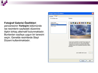 Fotoğraf Galerisi Özellikleri
penceresinin Yerleşim bölümünde
ise resimlerin sayfadaki düzenine
ilişkin birkaç alternatif bulunmaktadır.
Bunlardan sayfaya uygun bir tanesini
seçin. Genelde resimlerde Slayt
Düzeni kullanılmaktadır.
 