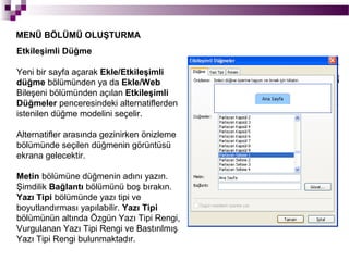MENÜ BÖLÜMÜ OLUŞTURMA
Etkileşimli Düğme

Yeni bir sayfa açarak Ekle/Etkileşimli
düğme bölümünden ya da Ekle/Web
Bileşeni bölümünden açılan Etkileşimli
Düğmeler penceresindeki alternatiflerden
istenilen düğme modelini seçelir.

Alternatifler arasında gezinirken önizleme
bölümünde seçilen düğmenin görüntüsü
ekrana gelecektir.

Metin bölümüne düğmenin adını yazın.
Şimdilik Bağlantı bölümünü boş bırakın.
Yazı Tipi bölümünde yazı tipi ve
boyutlandırması yapılabilir. Yazı Tipi
bölümünün altında Özgün Yazı Tipi Rengi,
Vurgulanan Yazı Tipi Rengi ve Bastırılmış
Yazı Tipi Rengi bulunmaktadır.
 