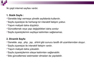 İki çeşit internet sayfası vardır.


1. Statik Sayfa :
Genelde bilgi vermeye yönelik sayfalarda kullanılır.
Sayfa ziyaretçisi ile herhangi bir interaktif iletişim yoktur.
Yapım maliyeti daha düşüktür.
Güncellemek veya yapı değişiklikleri daha zordur
Sayfa ziyaretçilerinin sayfaya katılımları sağlanamaz.



2. Dinamik Sayfa:
Genelde .asp, .php, .jsp, .shtml gibi sunucu taraflı dil uzantılarından oluşur.
Sayfa ziyaretçisi ile interaktif iletişim vardır.
Yapım maliyeti daha yüksektir.
Sayfa ziyaretçilerinin siteye katılımları sağlanabilir.
Site güncellemesi webmaster olmadan da yapılabilir.
 