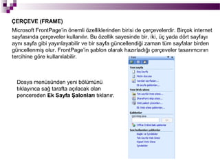 ÇERÇEVE (FRAME)
Microsoft FrontPage’in önemli özelliklerinden birisi de çerçevelerdir. Birçok internet
sayfasında çerçeveler kullanılır. Bu özellik sayesinde bir, iki, üç yada dört sayfayı
aynı sayfa gibi yayınlayabilir ve bir sayfa güncellendiği zaman tüm sayfalar birden
güncellenmiş olur. FrontPage’in şablon olarak hazırladığı çerçeveler tasarımcının
tercihine göre kullanılabilir.



  Dosya menüsünden yeni bölümünü
  tıklayınca sağ tarafta açılacak olan
  pencereden Ek Sayfa Şalonları tıklanır.
 