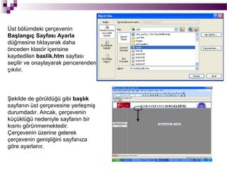 Üst bölümdeki çerçevenin
Başlangıç Sayfası Ayarla
düğmesine tıklayarak daha
önceden klasör içerisine
kaydedilen baslik.htm sayfası
seçilir ve onaylayarak pencerenden
çıkılır.




Şekilde de görüldüğü gibi başlık
sayfanın üst çerçevesine yerleşmiş
durumdadır. Ancak, çerçevenin
küçüklüğü nedeniyle sayfanın bir
kısmı görünmemektedir.
Çerçevenin üzerine gelerek
çerçevenin genişliğini sayfanıza
göre ayarlanır.
 