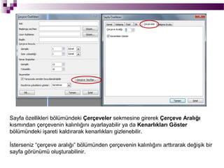 Sayfa özellikleri bölümündeki Çerçeveler sekmesine girerek Çerçeve Aralığı
kısmından çerçevenin kalınlığını ayarlayabilir ya da Kenarlıkları Göster
bölümündeki işareti kaldırarak kenarlıkları gizlenebilir.

İsterseniz “çerçeve aralığı” bölümünden çerçevenin kalınlığını arttırarak değişik bir
sayfa görünümü oluşturabilinir.
 