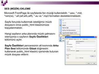 SES (MÜZİK) EKLEME
Microsoft FrontPage ile sayfalarda fon müziği kullanılabilir. *.wav, *.mid,
*ram(ra), *.aif,(aif,aifc,aiff), *.au ve *.mp3 formatları desteklenmektedir.

Sayfa fonunda kullanmak istediğimiz müzik
dosyasını önce public_html klasörümüze
kopyalanmalıdır.

Hangi sayfanın arka planında müzik çalmasını
isteniyorsa o sayfanın Sayfa Özellikleri
bölümünü açılır.

Sayfa Özellikleri penceresinin alt kısmında Arka
Plan Sesi bölümünde Gözat düğmesini
kullanarak public_html klasörü içerisinde bulunan
müzik dosyası eklenir.
 