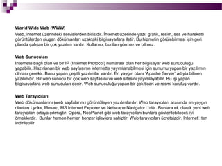 World Wide Web (WWW)
Web, internet üzerindeki servislerden birisidir. İnternet üzerinde yazı, grafik, resim, ses ve hareketli
görüntülerden oluşan dökümanları uzaktaki bilgisayarlara iletir. Bu hizmetin görülebilmesi için geri
planda çalışan bir çok yazılım vardır. Kullanıcı, bunları görmez ve bilmez.

Web Sunucuları
Internete bağlı olan ve bir IP (Internet Protocol) numarası olan her bilgisayar web sunuculuğu
yapabilir. Hazırlanan bir web sayfasının internette yayımlanabilmesi için sunumu yapan bir yazılımın
olması gerekir. Bunu yapan çeşitli yazılımlar vardır. En yaygın olanı ‘Apache Server’ adıyla bilinen
yazılımdır. Bir web sunucu bir çok web sayfasını ve web sitesini yayımlayabilir. Bu işi yapan
bilgisayarlara web sunucuları denir. Web sunuculuğu yapan bir çok ticari ve resmi kuruluş vardır.

Web Tarayıcıları
Web dökümanlarını (web sayfalarını) görüntüleyen yazılımlardır. Web tarayıcıları arasında en yaygın
olanları Lynks, Mosaic, MS Internet Explorer ve Netscape Navigator ’dür. Bunlara ek olarak yeni web
tarayıcıları ortaya çıkmıştır. Opera, NeoPlanet gibi web tarayıcıları bunlara gösterilebilecek iyi
örneklerdir. Bunlar hemen hemen benzer işlevlere sahiptir. Web tarayıcıları ücretsizdir. İnternet’ten
indirilebilir.
 