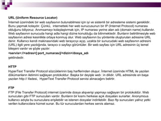 URL (Uniform Resource Locator)
İnternet üzerindeki bir web sayfasının bulunabilmesi için iyi ve sistemli bir adresleme sistemi gereklidir.
Bunu yapmak kolaydır. Çünkü, internetteki her web sunucusunun bir IP (Internet Protocol) numarası
olduğunu biliyoruz. Anımsamayı kolaylaştırmak için, IP numarası yerine alan adı (domain name) kullanılır.
Web sayfasının sunucuda hangi adla hangi dizine konulduğu da bilinmektedir. Bunların belirtilmesiyle web
sayfasının adresi kesinlikle ortaya konmuş olur. Web sayfasının bu yöntemle oluşturulan adresine URL
denir. Kullanıcı kendi makinasındaki web tarayıcıyı açıp, uzakta bir sunucudaki web sayfasının adresini
(URL) ilgili yere yazdığında, tarayıcı o sayfayı görüntüler. Bir web sayfası için URL adresinin üç temel
bileşeni vardır ve şöyle yazılır:
<servis>://<adres>[:port_numarası]/<dizin>/dosya_adı
şeklindedir.

HTTP
HyperText Transfer Protocol sözcüklerinin baş harflerinden oluşur. İnternet üzerinde HTML ile yazılan
dökümanların iletimini sağlayan protokoldur. Başka bir deyişle web’in dilidir. URL adresinde en başa
yazılan http:// ifadesi, HyperText Transfer Protocol servisi alınacağını belirtir.

FTP
FTP (File Transfer Protocol) internet üzerinde dosya alışverişi yapmayı sağlayan bir protokoldür. Web
sunucuları gibi FTP sunucuları vardır. Bunların bir kısmı herkese açık dosyaları sunarlar. Anonymous
kullanıcı adıyla bu sunuculara erişilebilir ve istenen dosyalar indirilebilir. Bazı ftp sunucuları yalnız yetki
verilen kullanıcılara hizmet sunar. Bu tür sunuculardan herkes servis alamaz.
 