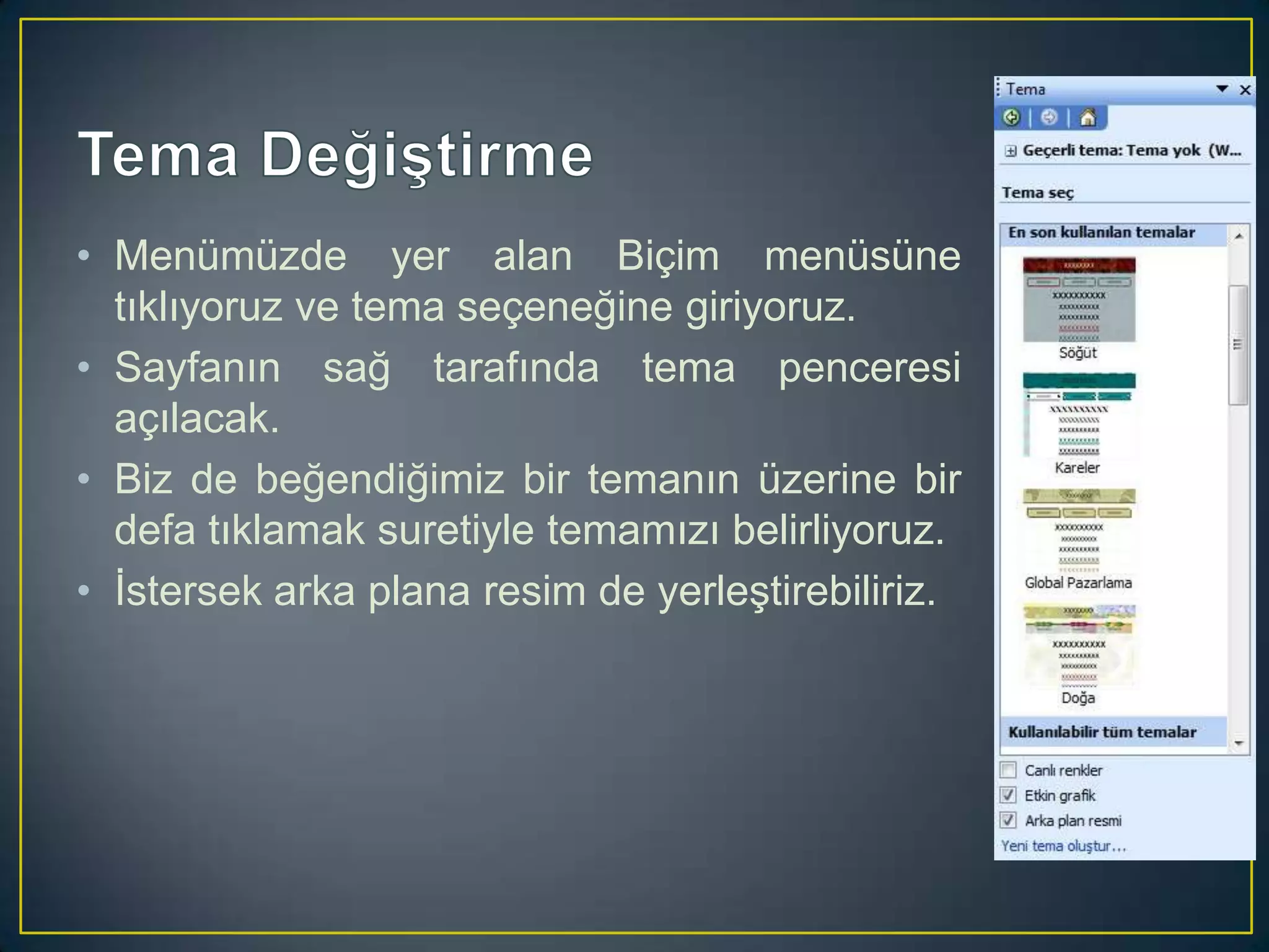 • Menümüzde yer alan Biçim menüsüne
tıklıyoruz ve tema seçeneğine giriyoruz.
• Sayfanın sağ tarafında tema penceresi
açılacak.
• Biz de beğendiğimiz bir temanın üzerine bir
defa tıklamak suretiyle temamızı belirliyoruz.
• İstersek arka plana resim de yerleştirebiliriz.

 
