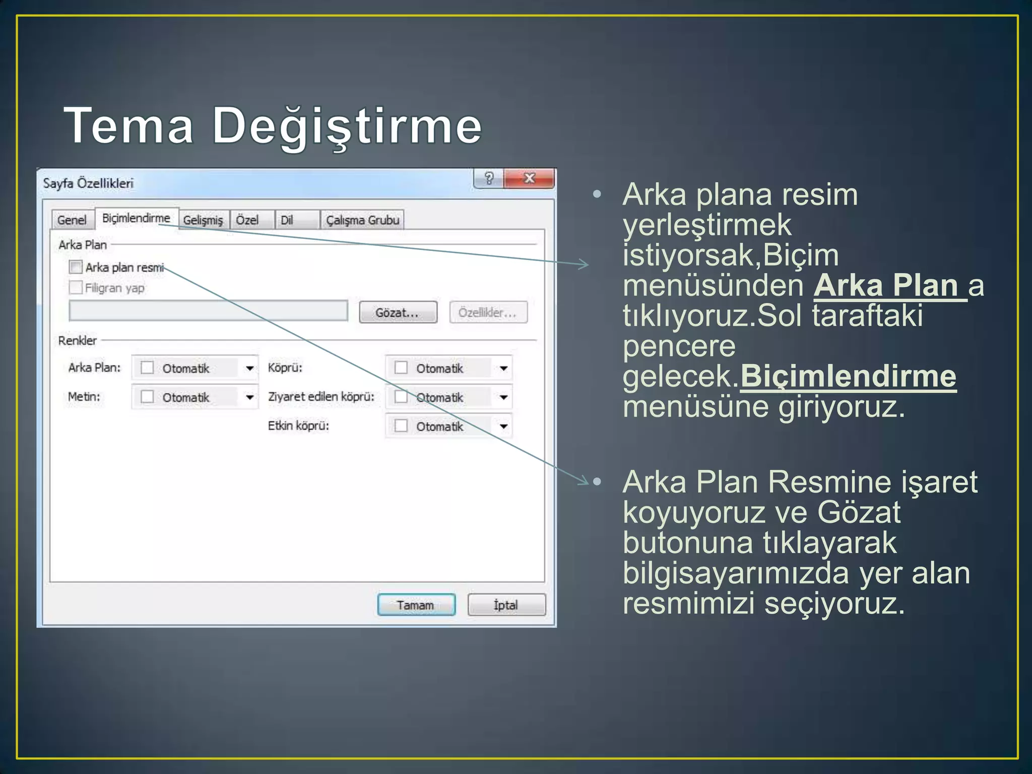 • Arka plana resim
yerleştirmek
istiyorsak,Biçim
menüsünden Arka Plan a
tıklıyoruz.Sol taraftaki
pencere
gelecek.Biçimlendirme
menüsüne giriyoruz.
• Arka Plan Resmine işaret
koyuyoruz ve Gözat
butonuna tıklayarak
bilgisayarımızda yer alan
resmimizi seçiyoruz.

 
