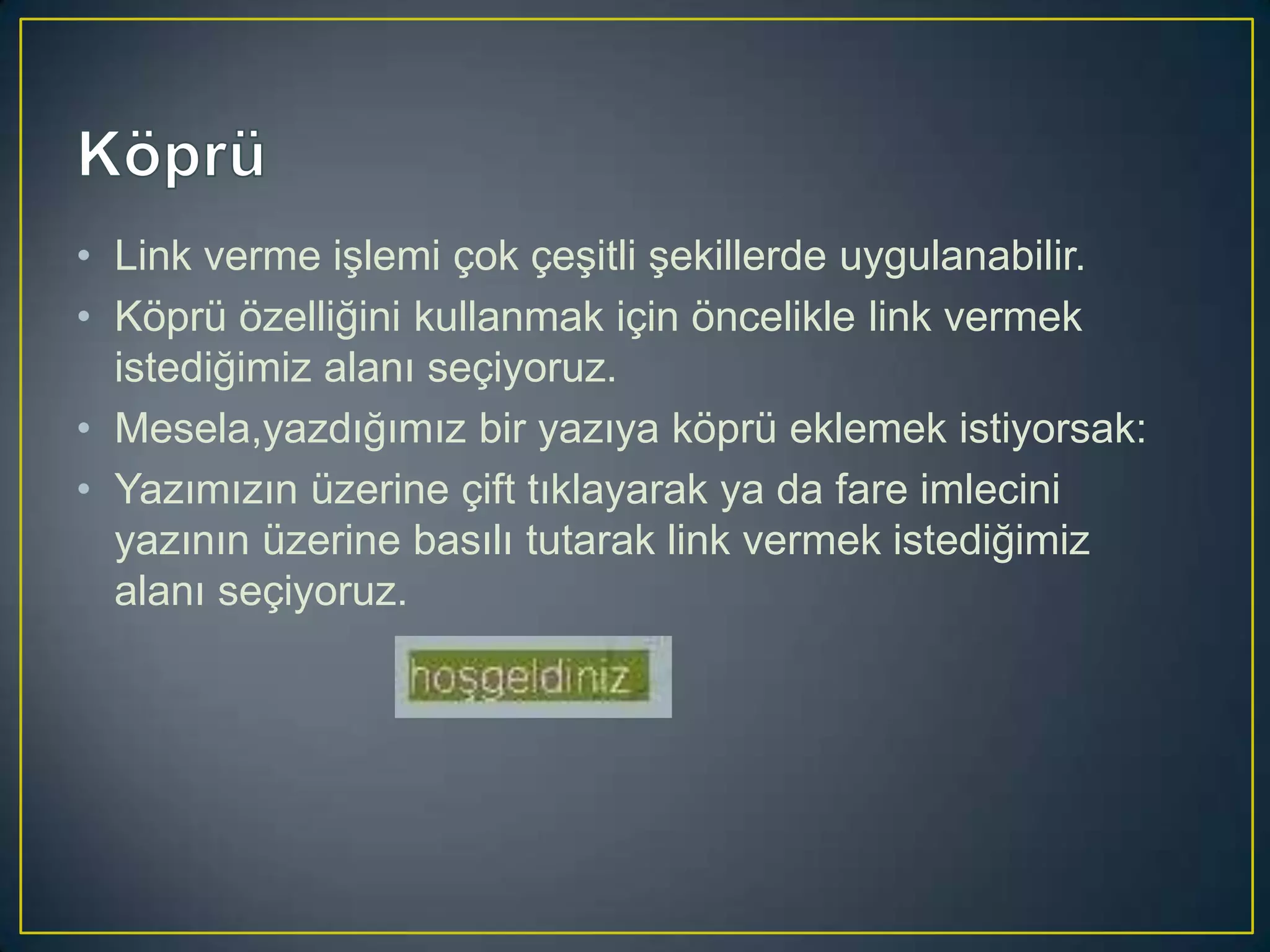 • Link verme işlemi çok çeşitli şekillerde uygulanabilir.
• Köprü özelliğini kullanmak için öncelikle link vermek
istediğimiz alanı seçiyoruz.
• Mesela,yazdığımız bir yazıya köprü eklemek istiyorsak:
• Yazımızın üzerine çift tıklayarak ya da fare imlecini
yazının üzerine basılı tutarak link vermek istediğimiz
alanı seçiyoruz.

 