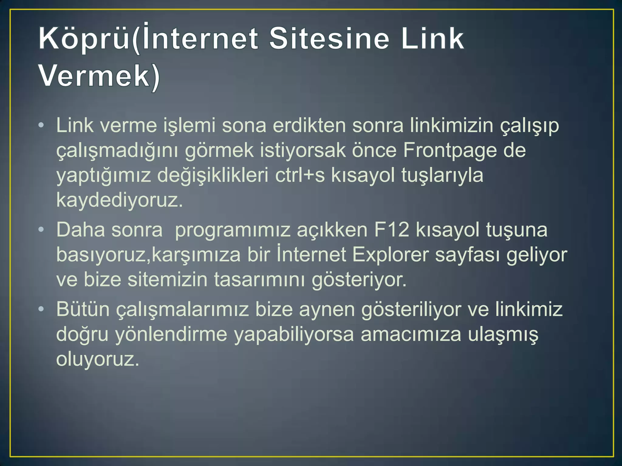 • Link verme işlemi sona erdikten sonra linkimizin çalışıp
çalışmadığını görmek istiyorsak önce Frontpage de
yaptığımız değişiklikleri ctrl+s kısayol tuşlarıyla
kaydediyoruz.
• Daha sonra programımız açıkken F12 kısayol tuşuna
basıyoruz,karşımıza bir İnternet Explorer sayfası geliyor
ve bize sitemizin tasarımını gösteriyor.
• Bütün çalışmalarımız bize aynen gösteriliyor ve linkimiz
doğru yönlendirme yapabiliyorsa amacımıza ulaşmış
oluyoruz.

 