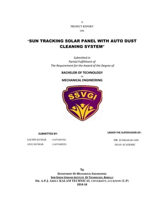A
PROJECT REPORT
ON
“SUN TRACKING SOLAR PANEL WITH AUTO DUST
CLEANING SYSTEM”
Submitted in
Partial Fulfillment of
The Requirement for the Award of the Degree of
BACHELOR OF TECHNOLOGY
In
MECHANICAL ENGINEERING
To
DEPARTMENT OF MECHANICAL ENGINEERING
SHRI SIDDHI VINAYAK INSTITUTE OF TECHNOLOGY, BAREILLY
DR. A.P.J. ABDUL KALAM TECHNICAL UNIVERSITY, LUCKNOW (U.P)
2014-18
SUBMITTED BY:-
SACHIN KUMAR (1447440104)
ANUJ KUMAR (1447440020)
UNDER THE SUPERVISION OF:-
DR. SUDHAKAR JAIN
DEAN ACADEMIC
 