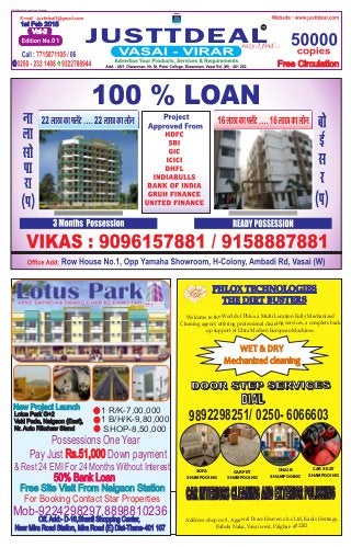 JUSTTDEAL
1st Feb 2015
Vol-2
01
Free Circulation
New Project Launch
Lotus Park G+2
Vaki Pada, Naigaon (East),
Nr. Auto Rikshaw Stand
Off. Add:- D-16,Shanti Shopping Center,
Near Mira Road Station, Mira Road (E) Dist-Thane-401 107
For Booking Contact Star Properties
50% Bank Loan
Mob-9224298297,8898810236
Possessions One Year
Pay Just Down paymentRs.51,000
& Rest 24 EMI For 24 Months Without Interest
1 R/K-7,00,000
1 B/H/K-9,80,000
SHOP-8,50,000
Free Site Visit From Naigaon Station
9892298251/ 0250- 6066603
PHLOX TECHNOLOGIES
THE DIRT BUSTERS
Welcome to the World of Phlox a Multi Location Fully Mechanized
Cleaning agency offering professional cleaning services, a complete back
up support of Ultra Modern European Machines.
WET & DRY
Mechanized cleaning
DOOR STEP SERVICESDOOR STEP SERVICES
DIALDIAL
CARINTERIORSCLEANINGANDEXTERIORPOLISHING
Address: shop no 9, Agarwal Peace Heaven c.h.s Ltd, Kauls Heritage,
Babola Naka, Vasai west, Palghar- 401202
CHAIR
SHAMPOOING
CARPET
SHAMPOOING
SOFA
SHAMPOOING
CAR SEAT
SHAMPOOING
 